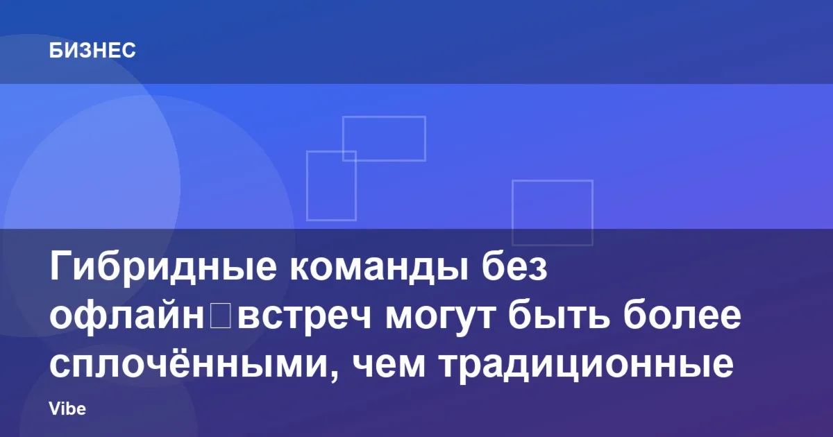 Гибридные команды без офлайн‑встреч могут быть более сплочёнными, чем традиционные офисные